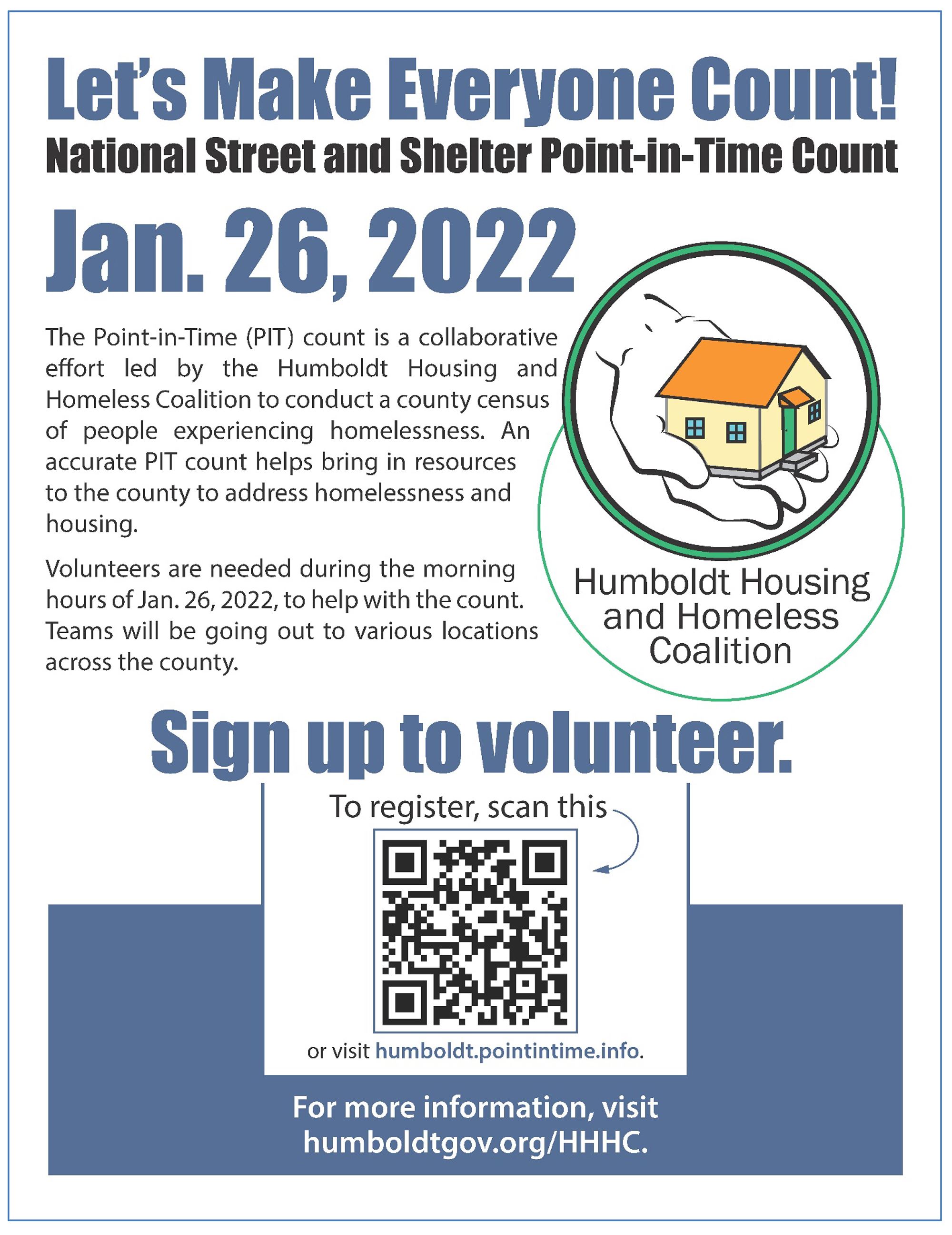 Click for printable PDF.Let’s Make Everyone Count!  National Street and Shelter Point-in-Time Count Jan. 26, 2022   The Point-in-Time (PIT) count is a collaborative effort led by the Humboldt Housing and Homeless Coalition to conduct a county census of people experiencing homelessness. An accurate PIT count helps bring in resources to the county to address homelessness and housing.  Volunteers are needed during the morning hours of Jan. 26, 2022, to help with the count. Teams will be going out to various locations across the county.  Sign up to volunteer at humboldt.pointintime.info  For more information, visit humboldtgov.org/HHHC.